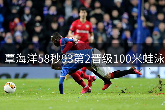 覃海洋58秒93第2晋级100米蛙泳决赛